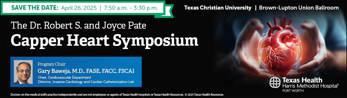 Save the Date: April 26, 2025. From 7:50 a.m. to 3:30 p.m. at Texas Christian University, Brown-Lupton Union Ballroom. The Dr. Robert S. and Joyce Pate Capper Heart Symposium. Doctors on the medical staffs practice independently and are not employees or agents of Texas Health hospitals or Texas Health Resources.